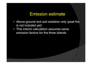 Emission estimate
• Above ground and soil oxidation only (peat fire
  is not included yet)
• This interim calculation assumes same
  emission factors for the three islands
 
