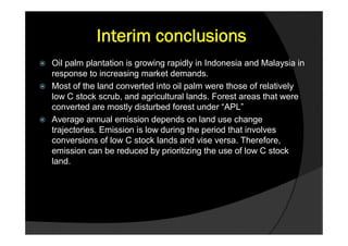Interim conclusions
 Oil palm plantation is growing rapidly in Indonesia and Malaysia in
  response to increasing market demands.
 Most of the land converted into oil palm were those of relatively
  low C stock scrub, and agricultural lands. Forest areas that were
  converted are mostly disturbed forest under “APL”
 Average annual emission depends on land use change
  trajectories. Emission is low during the period that involves
  conversions of low C stock lands and vise versa. Therefore,
  emission can be reduced by prioritizing the use of low C stock
  land.
 