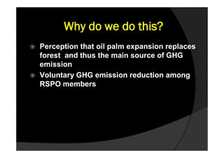 Why do we do this?
   Perception that oil palm expansion replaces
    forest and thus the main source of GHG
    emission
   Voluntary GHG emission reduction among
    RSPO members
 