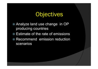 Objectives
 Analyze land use change in OP
  producing countries
 Estimate of the rate of emissions
 Recommend emission reduction
  scenarios
 