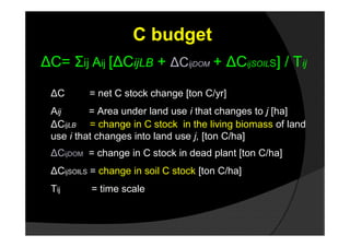 C budget
ΔC= Σij Aij [ΔCijLB + ΔCijDOM + ΔCijSOILS] / Tij

 ΔC       = net C stock change [ton C/yr]
 Aij      = Area under land use i that changes to j [ha]
 ΔCijLB = change in C stock in the living biomass of land
 use i that changes into land use j, [ton C/ha]
 ΔCijDOM = change in C stock in dead plant [ton C/ha]
 ΔCijSOILS = change in soil C stock [ton C/ha]
 Tij      = time scale
 