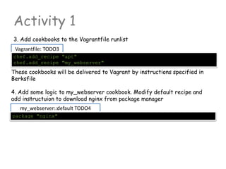 my_webserver::default TODO4
Activity 1
3. Add cookbooks to the Vagrantfile runlist
4. Add some logic to my_webserver cookbook. Modify default recipe and
add instructuion to download nginx from package manager
package "nginx"
Vagrantfile: TODO3
chef.add_recipe "apt"
chef.add_recipe "my_webserver"
These cookbooks will be delivered to Vagrant by instructions specified in
Berksfile
 