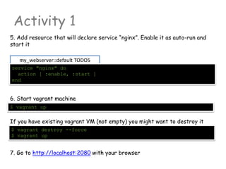 my_webserver::default TODO5
Activity 1
5. Add resource that will declare service “nginx”. Enable it as auto-run and
start it
service "nginx" do
action [ :enable, :start ]
end
6. Start vagrant machine
$ vagrant up
If you have existing vagrant VM (not empty) you might want to destroy it
$ vagrant destroy --force
$ vagrant up
7. Go to http://localhost:2080 with your browser
 