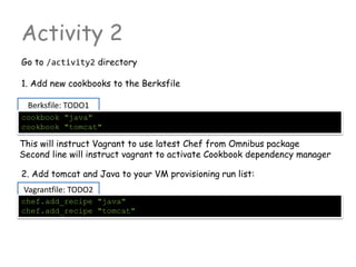 Vagrantfile: TODO2
Berksfile: TODO1
Activity 2
Go to /activity2 directory
1. Add new cookbooks to the Berksfile
cookbook "java"
cookbook "tomcat"
2. Add tomcat and Java to your VM provisioning run list:
This will instruct Vagrant to use latest Chef from Omnibus package
Second line will instruct vagrant to activate Cookbook dependency manager
chef.add_recipe "java"
chef.add_recipe "tomcat"
 