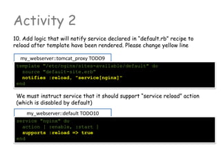 Activity 2
10. Add logic that will notify service declared in “default.rb” recipe to
reload after template have been rendered. Please change yellow line
my_webserver::tomcat_proxy TODO9
template "/etc/nginx/sites-available/default" do
source "default-site.erb”
notifies :reload, "service[nginx]"
end
We must instruct service that it should support “service reload” action
(which is disabled by default)
my_webserver::default TODO10
service "nginx" do
action [ :enable, :start ]
supports :reload => true
end
 