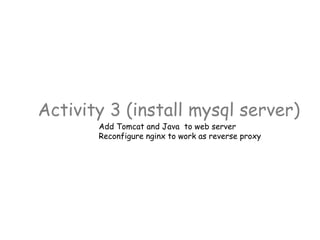 Activity 3 (install mysql server)
Add Tomcat and Java to web server
Reconfigure nginx to work as reverse proxy
 