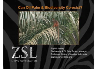 Can Oil Palm & Biodiversity Co-exist?




                  Sophie Persey
                  Biodiversity & Oil Palm Project Manager
                  Zoological Society of London, Indonesia
                  Sophie.persey@zsl.org
 