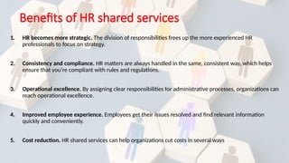 Benefits of HR shared services
1. HR becomes more strategic. The division of responsibilities frees up the more experienced HR
professionals to focus on strategy.
2. Consistency and compliance. HR matters are always handled in the same, consistent way, which helps
ensure that you’re compliant with rules and regulations.
3. Operational excellence. By assigning clear responsibilities for administrative processes, organizations can
reach operational excellence.
4. Improved employee experience. Employees get their issues resolved and find relevant information
quickly and conveniently.
5. Cost reduction. HR shared services can help organizations cut costs in several ways
 