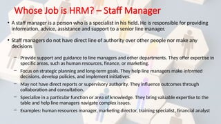 Whose Job is HRM? – Staff Manager
• A staff manager is a person who is a specialist in his field. He is responsible for providing
information, advice, assistance and support to a senior line manager.
• Staff managers do not have direct line of authority over other people nor make any
decisions
─ Provide support and guidance to line managers and other departments. They offer expertise in
specific areas, such as human resources, finance, or marketing.
─ Focus on strategic planning and long-term goals. They help line managers make informed
decisions, develop policies, and implement initiatives.
─ May not have direct reports or supervisory authority. They influence outcomes through
collaboration and consultation.
─ Specialize in a particular function or area of knowledge. They bring valuable expertise to the
table and help line managers navigate complex issues.
─ Examples: human resources manager, marketing director, training specialist, financial analyst
 