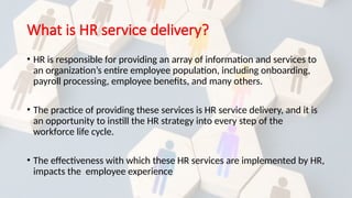 What is HR service delivery?
• HR is responsible for providing an array of information and services to
an organization’s entire employee population, including onboarding,
payroll processing, employee benefits, and many others.
• The practice of providing these services is HR service delivery, and it is
an opportunity to instill the HR strategy into every step of the
workforce life cycle.
• The effectiveness with which these HR services are implemented by HR,
impacts the employee experience
 