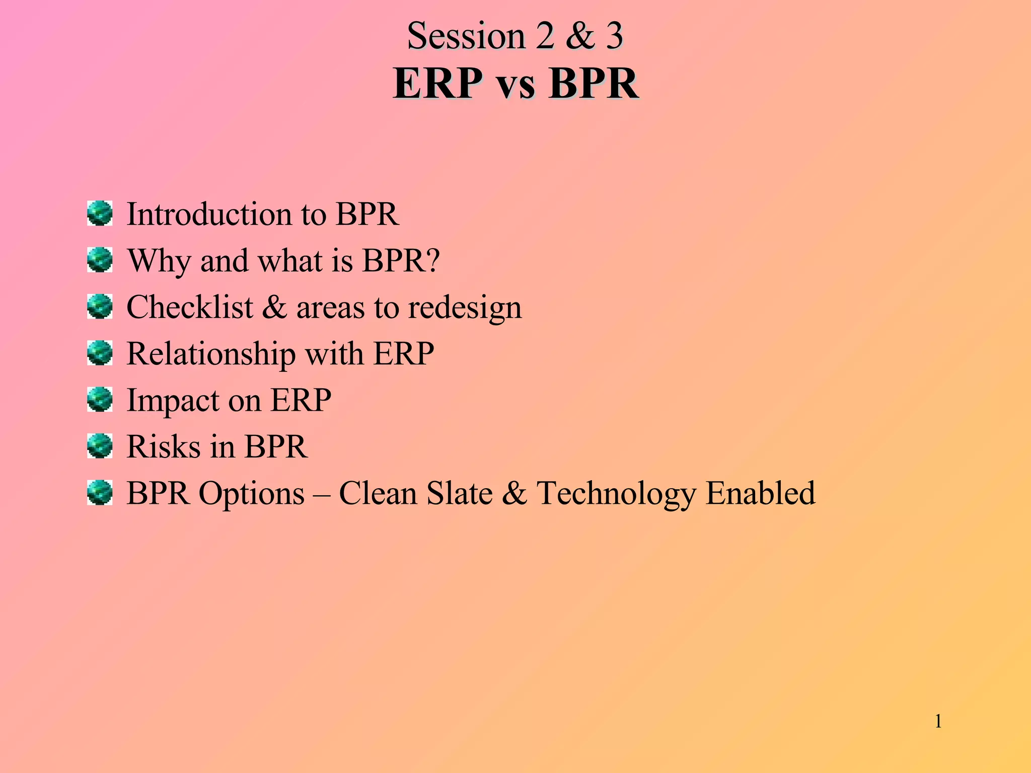 Session 2 & 3 ERP vs BPR Introduction to BPR Why and what is BPR? Checklist & areas to redesign Relationship with ERP Impact on ERP Risks in BPR BPR Options – Clean Slate & Technology Enabled 