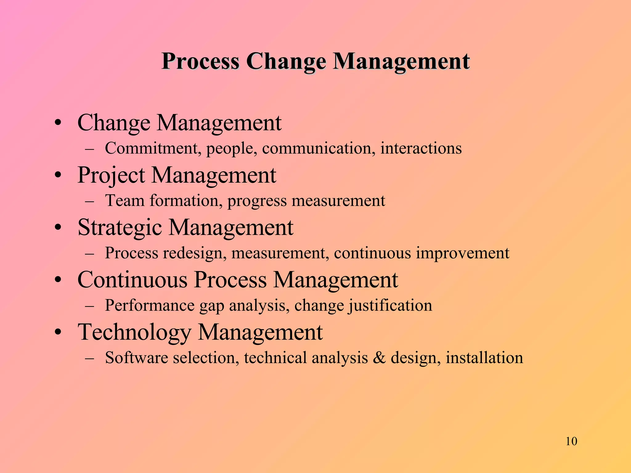 Process Change Management Change Management Commitment, people, communication, interactions Project Management Team formation, progress measurement Strategic Management Process redesign, measurement, continuous improvement Continuous Process Management Performance gap analysis, change justification Technology Management Software selection, technical analysis & design, installation 