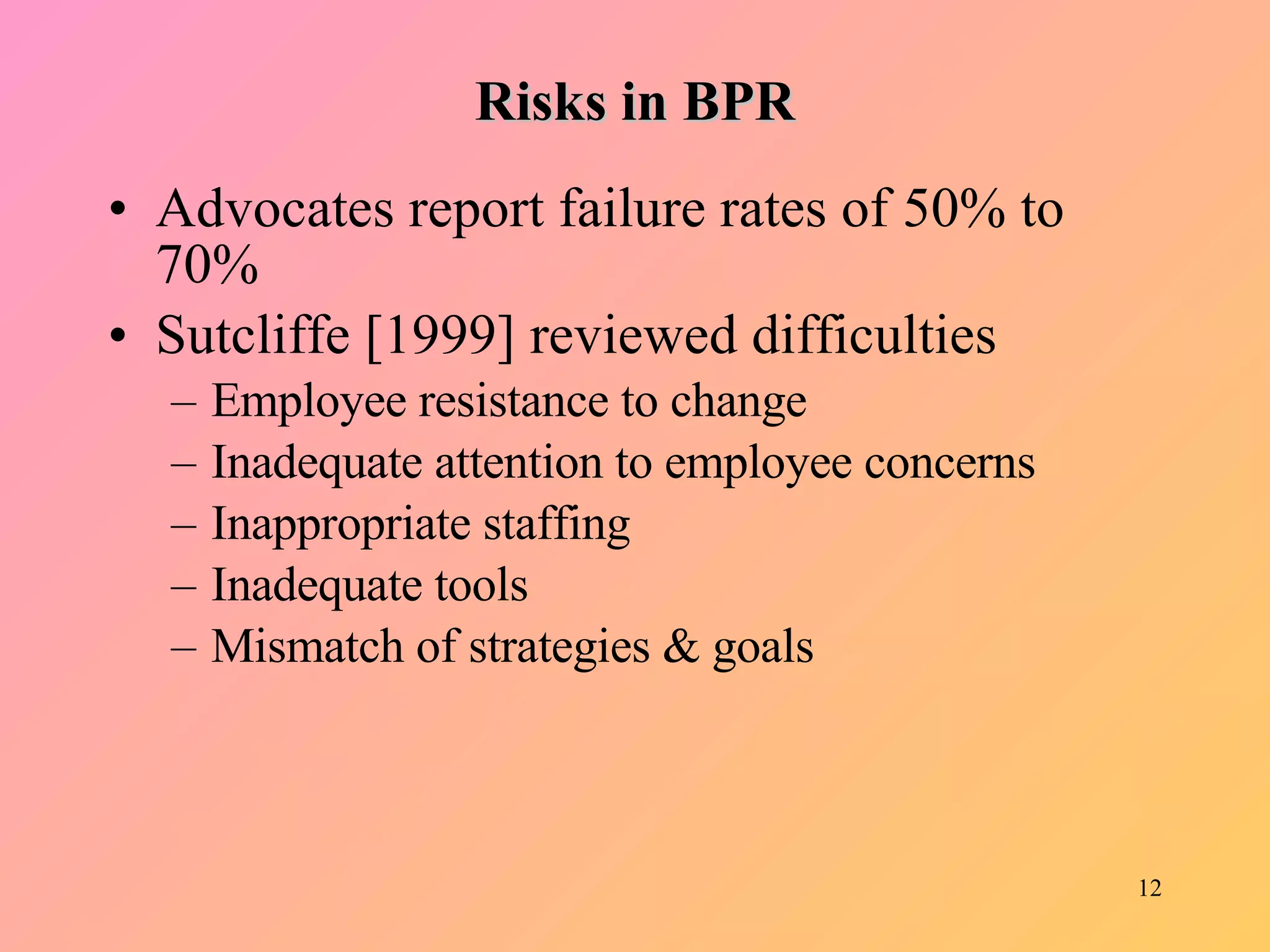 Risks in BPR Advocates report failure rates of 50% to 70% Sutcliffe [1999] reviewed difficulties Employee resistance to change Inadequate attention to employee concerns Inappropriate staffing Inadequate tools Mismatch of strategies & goals 