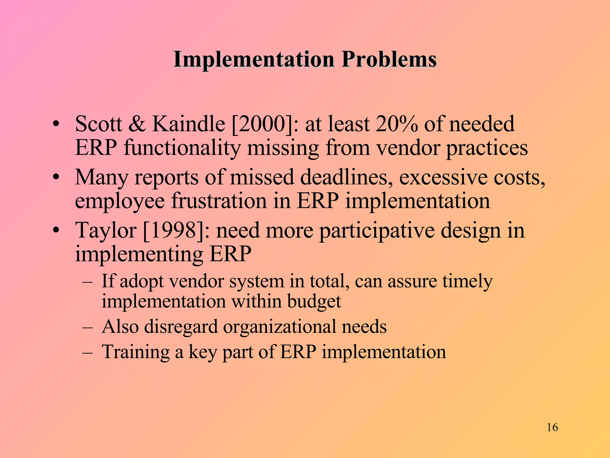 Implementation Problems Scott & Kaindle [2000]: at least 20% of needed ERP functionality missing from vendor practices Many reports of missed deadlines, excessive costs, employee frustration in ERP implementation Taylor [1998]: need more participative design in implementing ERP If adopt vendor system in total, can assure timely implementation within budget Also disregard organizational needs Training a key part of ERP implementation 