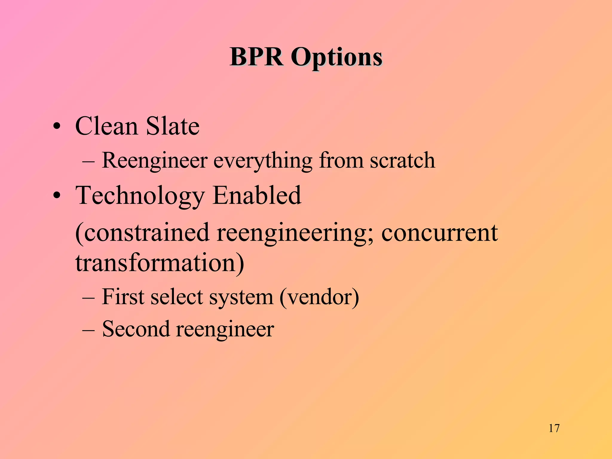 BPR Options Clean Slate Reengineer everything from scratch Technology Enabled  (constrained reengineering; concurrent transformation) First select system (vendor) Second reengineer 