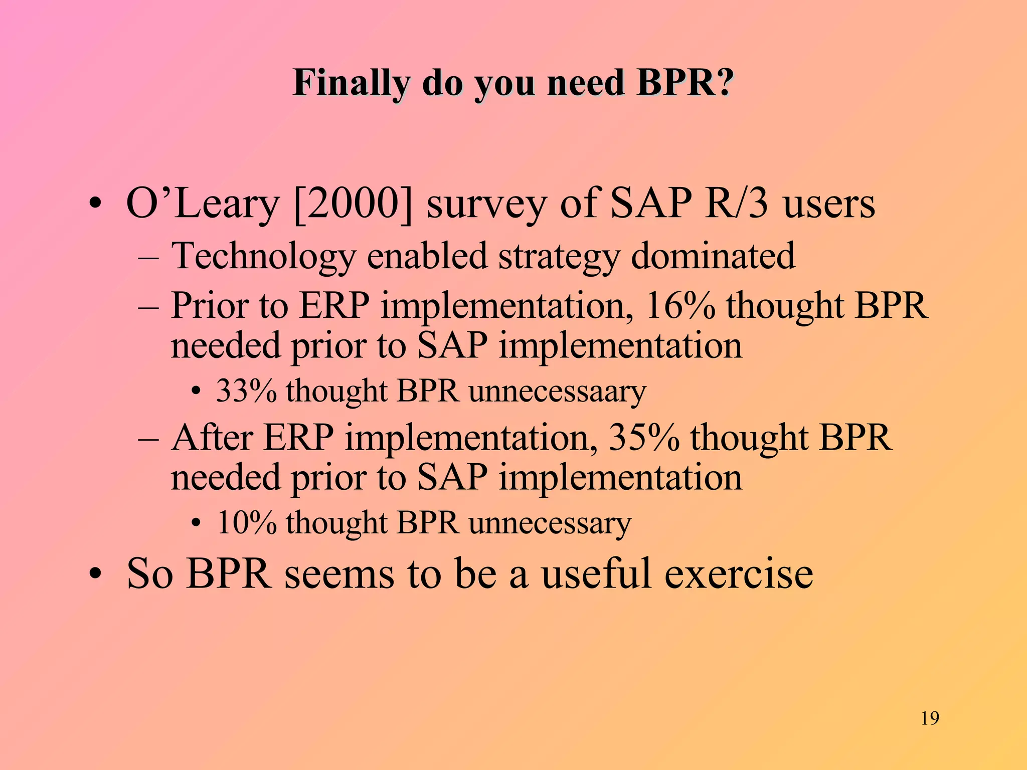 Finally do you need BPR? O’Leary [2000] survey of SAP R/3 users Technology enabled strategy dominated Prior to ERP implementation, 16% thought BPR needed prior to SAP implementation 33% thought BPR unnecessaary After ERP implementation, 35% thought BPR needed prior to SAP implementation 10% thought BPR unnecessary So BPR seems to be a useful exercise 