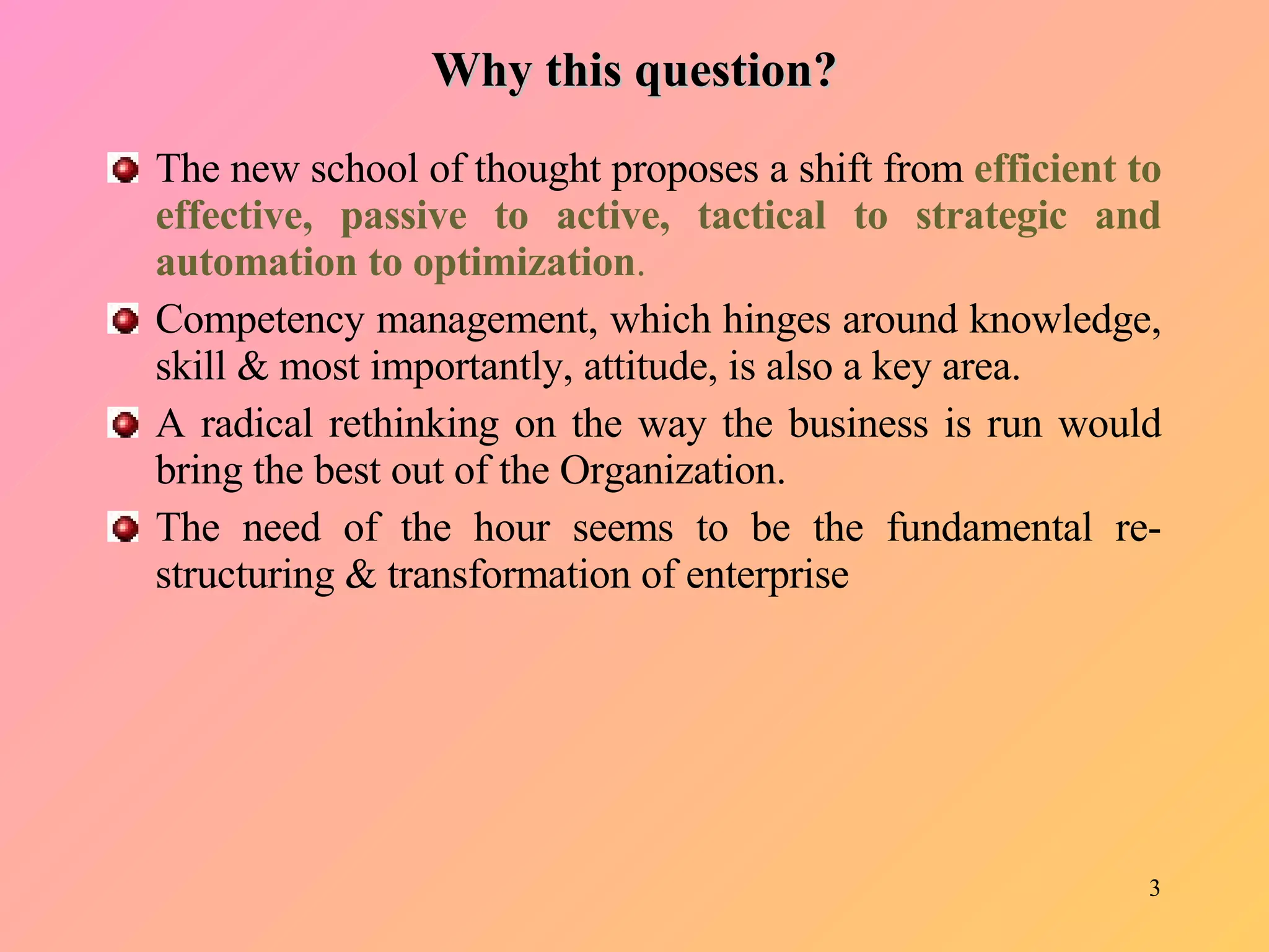 Why this question? The new school of thought proposes a shift from  efficient to effective, passive to active, tactical to strategic and automation to optimization .   Competency management, which hinges around knowledge, skill & most importantly, attitude, is also a key area.  A radical rethinking on the way the business is run would bring the best out of the Organization.  The need of the hour seems to be the fundamental re-structuring & transformation of enterprise  