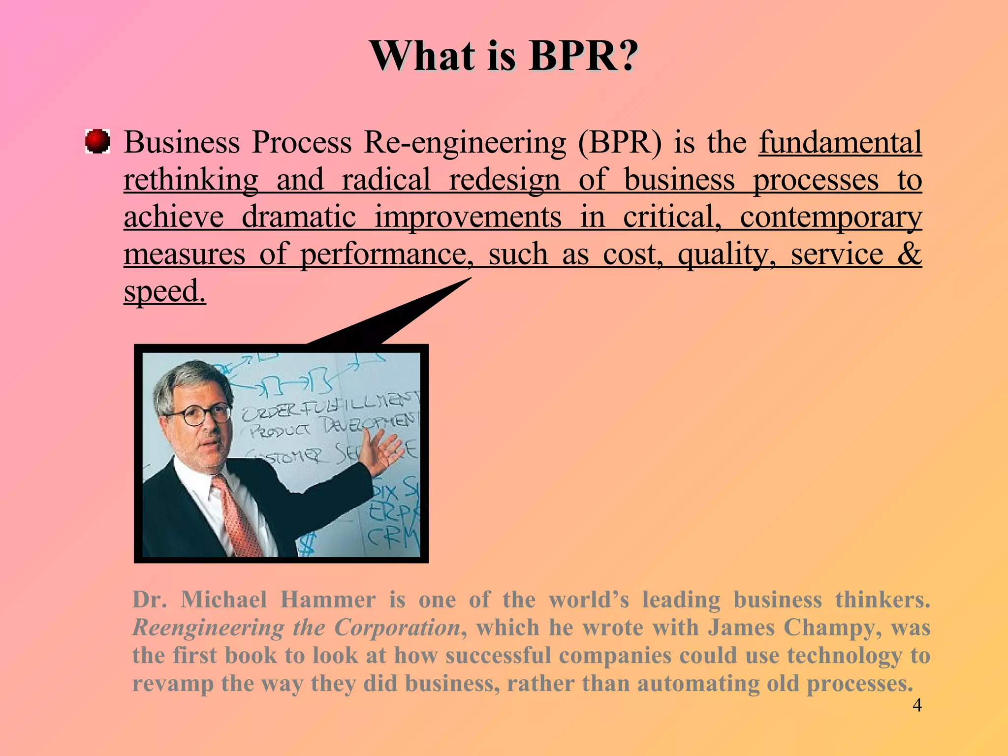 What is BPR? Business Process Re-engineering (BPR) is the  fundamental rethinking and radical redesign of business processes to achieve dramatic improvements in critical, contemporary measures of performance, such as cost, quality, service & speed.   Dr. Michael Hammer is one of the world’s leading business thinkers.  Reengineering the Corporation , which he wrote with James Champy, was the first book to look at how successful companies could use technology to revamp the way they did business, rather than automating old processes.  