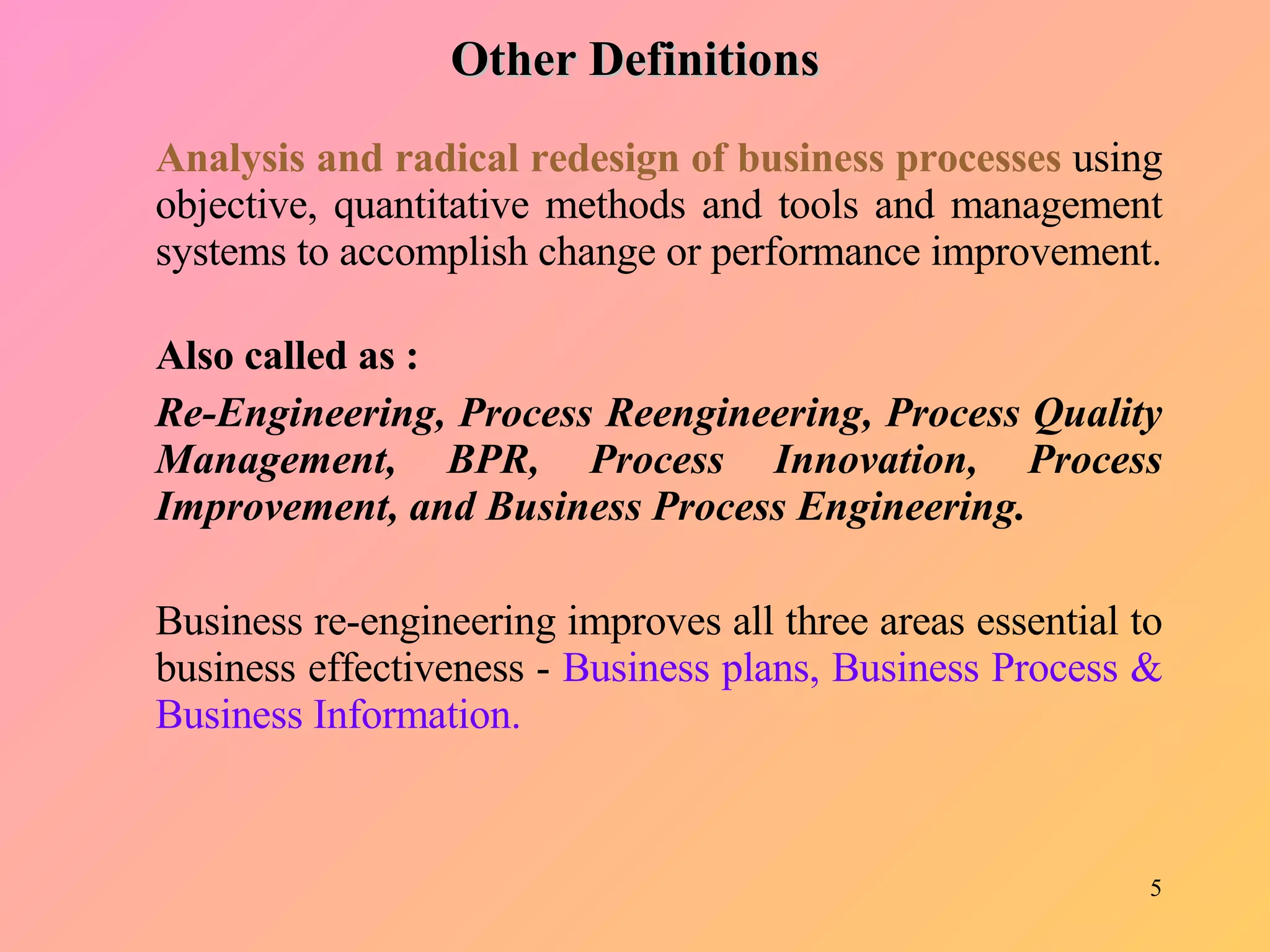 Analysis and radical redesign of business processes  using objective, quantitative methods and tools and management systems to accomplish change or performance improvement. Also called as : Re-Engineering, Process Reengineering, Process Quality Management, BPR, Process Innovation, Process Improvement, and Business Process Engineering. Business re-engineering improves all three areas essential to business effectiveness -  Business plans, Business Process & Business Information. Other Definitions 