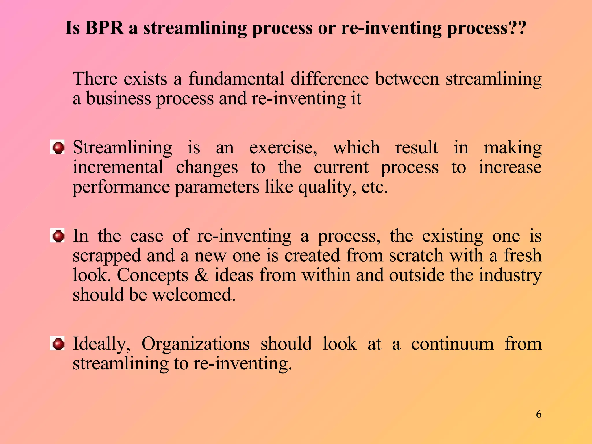 Is BPR a streamlining process or re-inventing process?? There exists a fundamental difference between streamlining a business process and re-inventing it   Streamlining is an exercise, which result in making incremental changes to the current process to increase performance parameters like quality, etc.   In the case of re-inventing a process, the existing one is scrapped and a new one is created from scratch with a fresh look. Concepts & ideas from within and outside the industry should be welcomed.   Ideally, Organizations should look at a continuum from streamlining to re-inventing.  