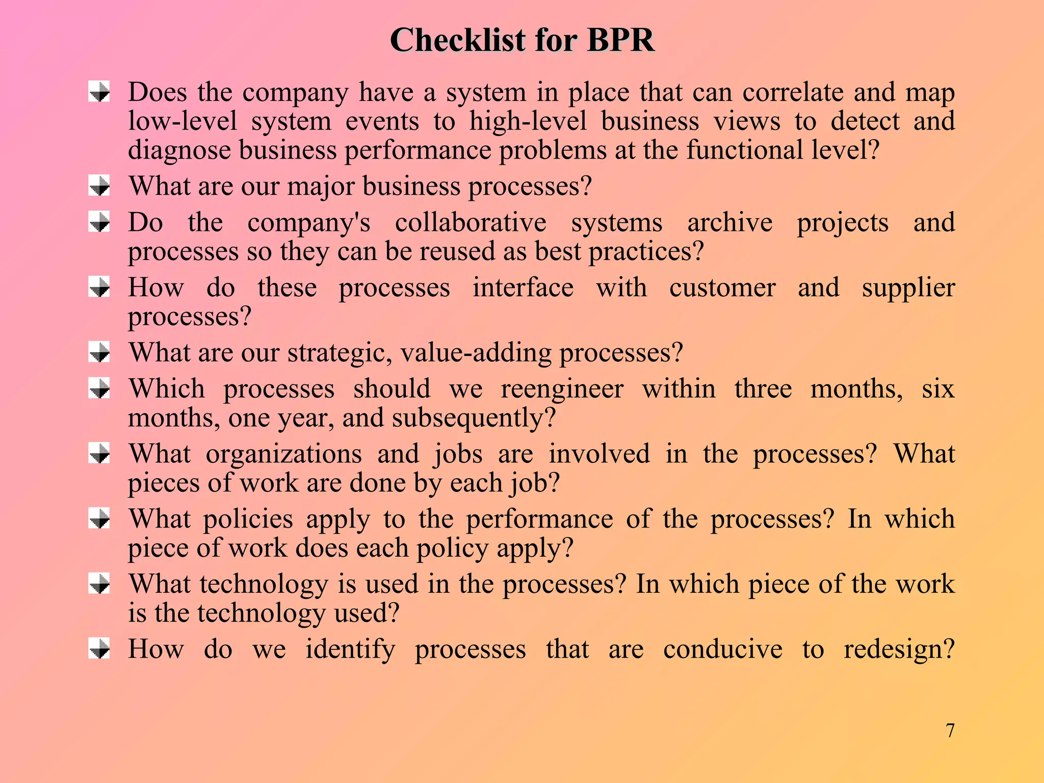 Checklist for BPR Does the company have a system in place that can correlate and map low-level system events to high-level business views to detect and diagnose business performance problems at the functional level? What are our major business processes? Do the company's collaborative systems archive projects and processes so they can be reused as best practices? How do these processes interface with customer and supplier processes? What are our strategic, value-adding processes? Which processes should we reengineer within three months, six months, one year, and subsequently? What organizations and jobs are involved in the processes? What pieces of work are done by each job? What policies apply to the performance of the processes? In which piece of work does each policy apply? What technology is used in the processes? In which piece of the work is the technology used? How do we identify processes that are conducive to redesign? 