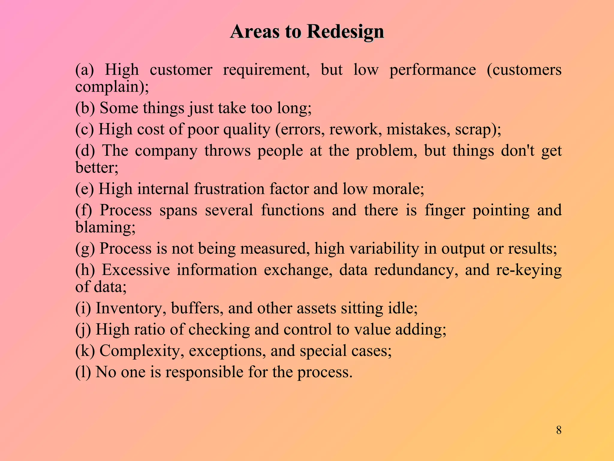 Areas to Redesign (a) High customer requirement, but low performance (customers complain); (b) Some things just take too long;  (c) High cost of poor quality (errors, rework, mistakes, scrap);  (d) The company throws people at the problem, but things don't get better;  (e) High internal frustration factor and low morale;  (f) Process spans several functions and there is finger pointing and blaming;  (g) Process is not being measured, high variability in output or results; (h) Excessive information exchange, data redundancy, and re-keying of data;  (i) Inventory, buffers, and other assets sitting idle;  (j) High ratio of checking and control to value adding;  (k) Complexity, exceptions, and special cases;  (l) No one is responsible for the process.  