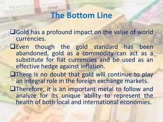 The Bottom Line
Gold has a profound impact on the value of world
currencies.
Even though the gold standard has been
abandoned, gold as a commodity can act as a
substitute for fiat currencies and be used as an
effective hedge against inflation.
There is no doubt that gold will continue to play
an integral role in the foreign exchange markets.
Therefore, it is an important metal to follow and
analyze for its unique ability to represent the
health of both local and international economies.
 
