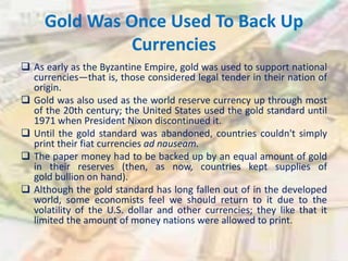 Gold Was Once Used To Back Up
Currencies
 As early as the Byzantine Empire, gold was used to support national
currencies—that is, those considered legal tender in their nation of
origin.
 Gold was also used as the world reserve currency up through most
of the 20th century; the United States used the gold standard until
1971 when President Nixon discontinued it.
 Until the gold standard was abandoned, countries couldn't simply
print their fiat currencies ad nauseam.
 The paper money had to be backed up by an equal amount of gold
in their reserves (then, as now, countries kept supplies of
gold bullion on hand).
 Although the gold standard has long fallen out of in the developed
world, some economists feel we should return to it due to the
volatility of the U.S. dollar and other currencies; they like that it
limited the amount of money nations were allowed to print.
 