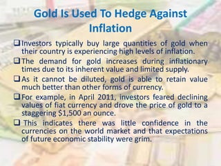 Gold Is Used To Hedge Against
Inflation
Investors typically buy large quantities of gold when
their country is experiencing high levels of inflation.
The demand for gold increases during inflationary
times due to its inherent value and limited supply.
As it cannot be diluted, gold is able to retain value
much better than other forms of currency.
For example, in April 2011, investors feared declining
values of fiat currency and drove the price of gold to a
staggering $1,500 an ounce.
 This indicates there was little confidence in the
currencies on the world market and that expectations
of future economic stability were grim.
 