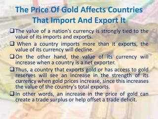 The Price Of Gold Affects Countries
That Import And Export It
The value of a nation's currency is strongly tied to the
value of its imports and exports.
 When a country imports more than it exports, the
value of its currency will decline.
On the other hand, the value of its currency will
increase when a country is a net exporter.
Thus, a country that exports gold or has access to gold
reserves will see an increase in the strength of its
currency when gold prices increase, since this increases
the value of the country's total exports.
In other words, an increase in the price of gold can
create a trade surplus or help offset a trade deficit.
 