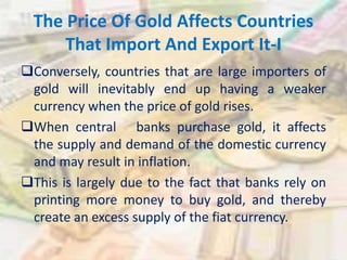 The Price Of Gold Affects Countries
That Import And Export It-I
Conversely, countries that are large importers of
gold will inevitably end up having a weaker
currency when the price of gold rises.
When central banks purchase gold, it affects
the supply and demand of the domestic currency
and may result in inflation.
This is largely due to the fact that banks rely on
printing more money to buy gold, and thereby
create an excess supply of the fiat currency.
 