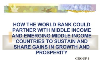HOW THE WORLD BANK COULD PARTNER WITH MIDDLE INCOME AND EMERGING MIDDLE INCOME COUNTRIES TO SUSTAIN AND SHARE GAINS IN GROWTH AND PROSPERITY GROUP 1 