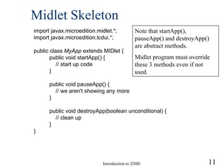 Midlet Skeleton import javax.microedition.midlet.*; import javax.microedition.lcdui.*; public class  MyApp  extends MIDlet { public void startApp() { // start up code } public void pauseApp() { // we aren't showing any more } public void destroyApp(boolean unconditional) { // clean up } } Note that startApp(), pauseApp() and destroyApp() are abstract methods.  Midlet program must override these 3 methods even if not used. 