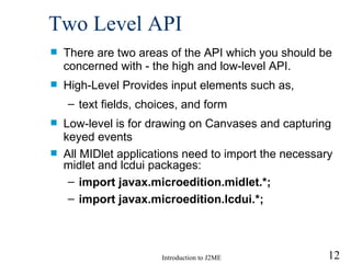Two Level API There are two areas of the API which you should be concerned with - the high and low-level API.  High-Level Provides input elements such as,  text fields, choices, and form  Low-level is for drawing on Canvases and capturing keyed events All MIDlet applications need to import the necessary midlet and lcdui packages: import javax.microedition.midlet.*; import javax.microedition.lcdui.*;   