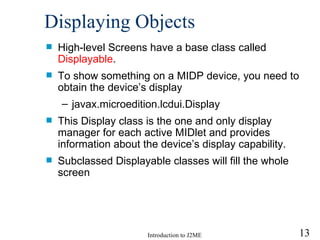 Displaying Objects High-level Screens have a base class called  Displayable . To show something on a MIDP device, you need to obtain the device’s display javax.microedition.lcdui.Display This Display class is the one and only display manager for each active MIDlet and provides information about the device’s display capability. Subclassed Displayable classes will fill the whole screen 
