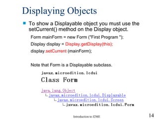 Displaying Objects To show a Displayable object you must use the setCurrent() method on the Display object. Form mainForm = new Form (" First Program  ");   Display display =  Display.getDisplay(this);  display .setCurrent  (mainForm);   Note that Form is a Displayable subclass.  