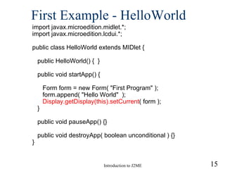 First Example - HelloWorld import javax.microedition.midlet.*; import javax.microedition.lcdui.*; public class HelloWorld extends MIDlet { public HelloWorld() {  } public void startApp() { Form form = new Form( "First Program" ); form.append( "Hello World"  ); Display.getDisplay(this).setCurrent ( form ); } public void pauseApp() {} public void destroyApp( boolean unconditional ) {} } 