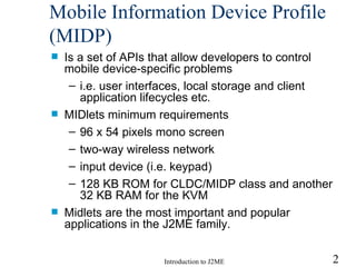 Mobile Information Device Profile (MIDP) Is a set of APIs that allow developers to control mobile device-specific problems i.e. user interfaces, local storage and client application lifecycles etc. MIDlets minimum requirements 96 x 54 pixels mono screen two-way wireless network input device (i.e. keypad) 128 KB ROM for CLDC/MIDP class and another 32 KB RAM for the KVM Midlets are the most important and popular applications in the J2ME family. 