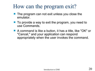 How can the program exit? The program can not exit unless you close the emulator. To provide a way to exit the program, you need to use Commands. A command is  l ike a button, it has a title, like "OK" or "Cancel," and your application can respond appropriately when the user invokes the command. 