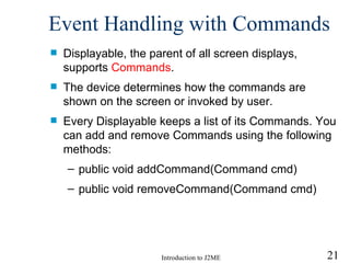 Event Handling with  Command s Displayable, the parent of all screen displays, supports  Commands .  The device determines how the commands are  shown on the screen or  invoked by  user. Every Displayable keeps a list of its Commands. You can add and remove Commands using the following methods: public void addCommand(Command cmd) public void removeCommand(Command cmd) 