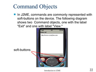 Command  O bjects In J2ME, commands are commonly represented with soft-buttons on the device.  The following diagram  shows two  Command objects, one with the label "Exit" and one with label "View." soft-buttons 