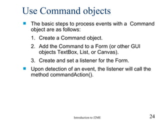 Use Command objects The basic steps to process events with a  Command object are as follows: Create a Command object. Add the Command to a Form  (or other GUI objects  TextBox, List, or Canvas ) . Create and set a listener for the Form. Upon detection of an event, the listener will call the method commandAction().  