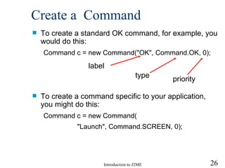 Create a  Command To create a standard OK command, for example, you would do this: Command c = new Command("OK", Command.OK, 0); To create a command specific to your application, you might do this: Command c = new Command( "Launch", Command.SCREEN, 0); label type priority 