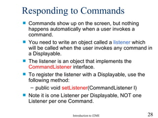 Responding to Commands Commands show up on the screen, but nothing happens automatically when a user invokes a command.  You need to write an  object called a  listener   which will be called  when the user invokes any command in a Displayable.  The listener is an object that implements the  CommandListener  interface.  To register the listener with a Displayable, use the following method: public void  setListener (CommandListener l) Note it is one Listener per Displayable, NOT one Listener per one Command.  