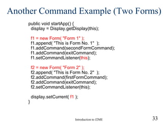 Another Command Example (Two Forms) public void startApp() { display = Display.getDisplay(this); f1 = new Form( "Form 1" ); f1.append( "This is Form No. 1"  ); f1.addCommand(secondFormCommand); f1.addCommand(exitCommand); f1.setCommandListener( this ); f2 = new Form( "Form 2" ); f2.append( "This is Form No. 2"  ); f2.addCommand(firstFormCommand); f2.addCommand(exitCommand); f2.setCommandListener(this); display.setCurrent(  f1  ); } 