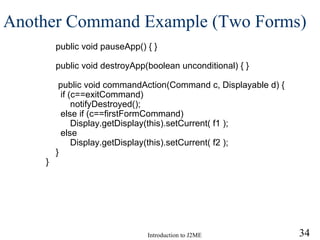 Another Command Example (Two Forms) public void pauseApp() { } public void destroyApp(boolean unconditional) { } public void commandAction(Command c, Displayable d) { if (c==exitCommand)    notifyDestroyed(); else if (c==firstFormCommand)    Display.getDisplay(this).setCurrent( f1 ); else    Display.getDisplay(this).setCurrent( f2 ); } } 