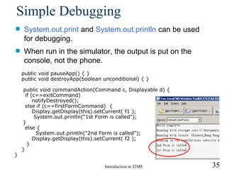 Simple Debugging System.out .print   and  System.out .println   can be used for debugging.  When run in the simulator, the output is put on the console, not the phone . public void pauseApp() { } public void destroyApp(boolean unconditional) { } public void commandAction(Command c, Displayable d) { if (c==exitCommand)    notifyDestroyed(); else if (c==firstFormCommand)  {   Display.getDisplay(this).setCurrent( f1 );   System.out.println(“1st Form is called"); } else { System.out.println("2nd Form is called");   Display.getDisplay(this).setCurrent( f2 );   } } } 