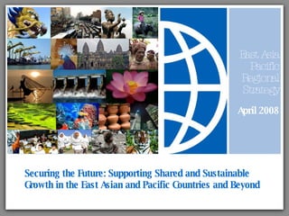 Securing the Future: Supporting Shared and Sustainable Growth in the East Asian and Pacific Countries and Beyond East Asia Pacific Regional Strategy April 2008 