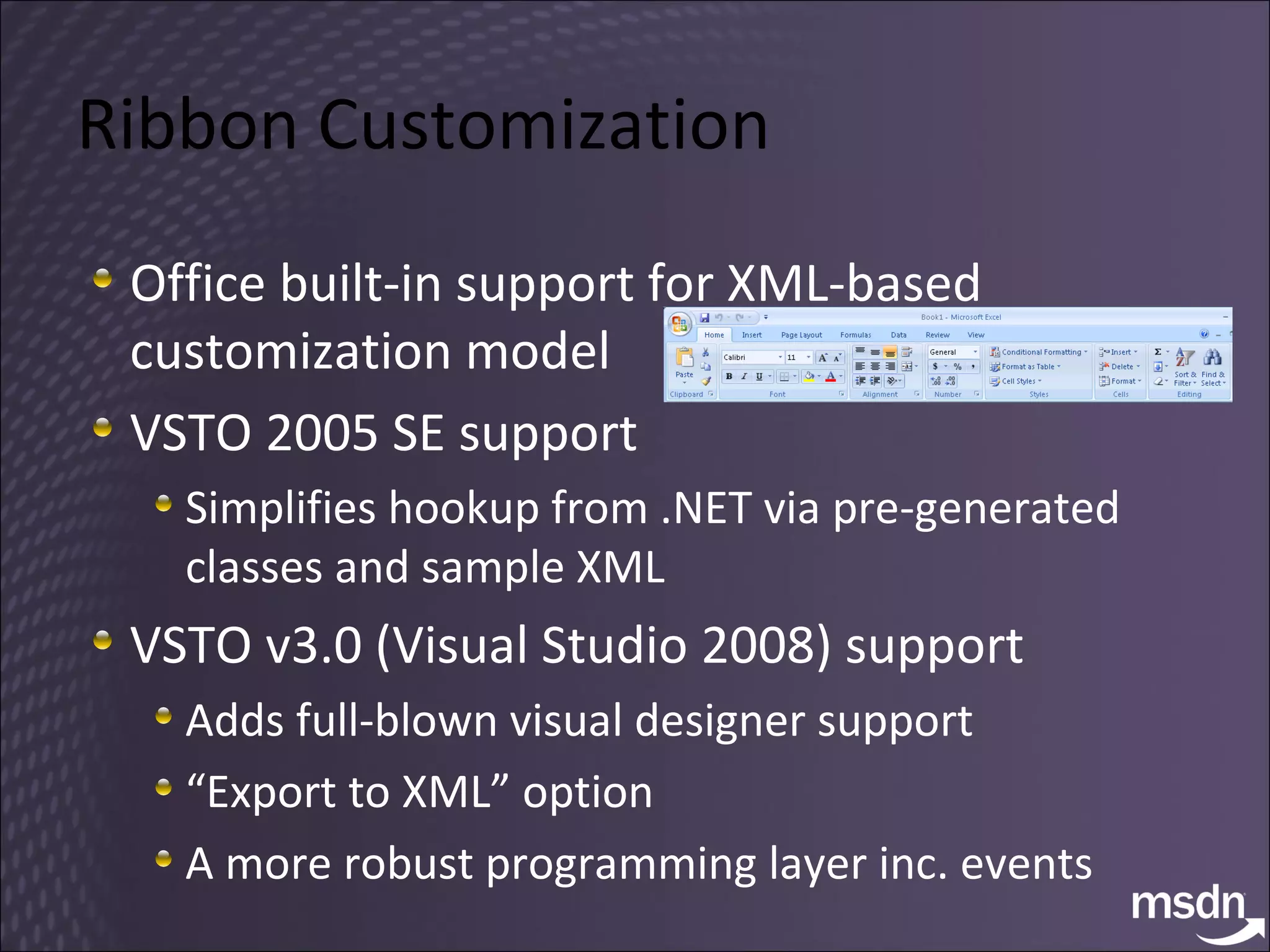Ribbon Customization Office built-in support for XML-based customization model VSTO 2005 SE support Simplifies hookup from .NET via pre-generated classes and sample XML VSTO v3.0 (Visual Studio 2008) support Adds full-blown visual designer support “ Export to XML” option A more robust programming layer inc. events 