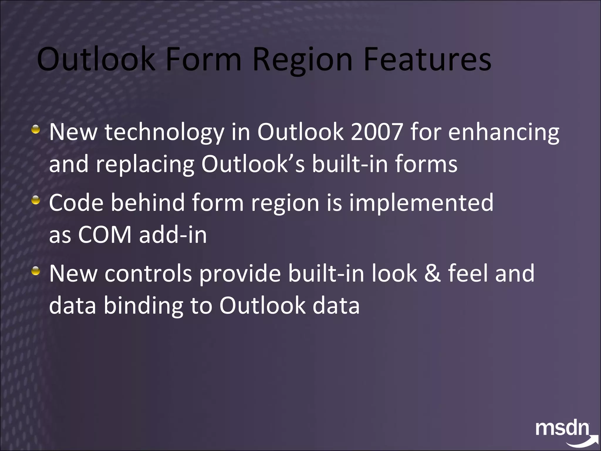 Outlook Form Region Features New technology in Outlook 2007 for enhancing and replacing Outlook’s built-in forms Code behind form region is implemented  as COM add-in New controls provide built-in look & feel and data binding to Outlook data 